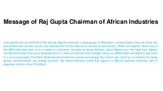 Message of Raj Gupta Chairman of African Industries
Coming into the second half of this decade Nigeria confronts a large group of difficulties: a sharp drop in the cost of oil, the
proceeded with security issues, the debasement of the Naira and a financial constriction. While not hopeful about any of
the difficulties that face us as a nation or a business we keep on being idealistic about Nigeria over the long haul. Nigeria
has demonstrated enormous development in a well-run decision that brought about an officeholder president losing force
in a race surprisingly. President Muhammadu Buhari has expansive backing the nation over and has a notoriety for being
genius administration ace change pioneer. We should likewise recall that Nigeria is Africa's greatest economy with a
populace of more than 175million.
 