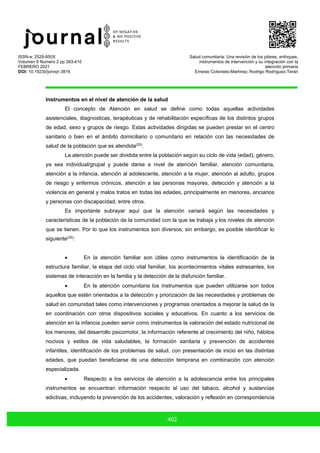 ISSN-e: 2529-850X
Volumen 6 Numero 2 pp 393-410
FEBRERO 2021
DOI: 10.19230/jonnpr.3816
Salud comunitaria: Una revisión de los pilares, enfoques,
instrumentos de intervención y su integración con la
atención primaria
Ernesto Cotonieto-Martínez, Rodrigo Rodríguez-Terán
402
Instrumentos en el nivel de atención de la salud
El concepto de Atención en salud se define como todas aquellas actividades
asistenciales, diagnosticas, terapéuticas y de rehabilitación específicas de los distintos grupos
de edad, sexo y grupos de riesgo. Estas actividades dirigidas se pueden prestar en el centro
sanitario o bien en el ámbito domiciliario o comunitario en relación con las necesidades de
salud de la población que es atendida(25)
.
La atención puede ser dividida entre la población según su ciclo de vida (edad), género,
ya sea individual/grupal y puede darse a nivel de atención familiar, atención comunitaria,
atención a la infancia, atención al adolescente, atención a la mujer, atención al adulto, grupos
de riesgo y enfermos crónicos, atención a las personas mayores, detección y atención a la
violencia en general y malos tratos en todas las edades, principalmente en menores, ancianos
y personas con discapacidad, entre otros.
Es importante subrayar aquí que la atención variará según las necesidades y
características de la población de la comunidad con la que se trabaja y los niveles de atención
que se tienen. Por lo que los instrumentos son diversos; sin embargo, es posible identificar lo
siguiente(25)
:
• En la atención familiar son útiles como instrumentos la identificación de la
estructura familiar, la etapa del ciclo vital familiar, los acontecimientos vitales estresantes, los
sistemas de interacción en la familia y la detección de la disfunción familiar.
• En la atención comunitaria los instrumentos que pueden utilizarse son todos
aquellos que estén orientados a la detección y priorización de las necesidades y problemas de
salud en comunidad tales como intervenciones y programas orientados a mejorar la salud de la
en coordinación con otros dispositivos sociales y educativos. En cuanto a los servicios de
atención en la infancia pueden servir como instrumentos la valoración del estado nutricional de
los menores, del desarrollo psicomotor, la información referente al crecimiento del niño, hábitos
nocivos y estilos de vida saludables, la formación sanitaria y prevención de accidentes
infantiles, identificación de los problemas de salud, con presentación de inicio en las distintas
edades, que puedan beneficiarse de una detección temprana en combinación con atención
especializada.
• Respecto a los servicios de atención a la adolescencia entre los principales
instrumentos se encuentran información respecto al uso del tabaco, alcohol y sustancias
adictivas, incluyendo la prevención de los accidentes, valoración y reflexión en correspondencia
 