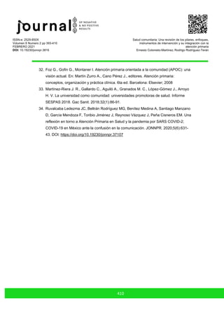 ISSN-e: 2529-850X
Volumen 6 Numero 2 pp 393-410
FEBRERO 2021
DOI: 10.19230/jonnpr.3816
Salud comunitaria: Una revisión de los pilares, enfoques,
instrumentos de intervención y su integración con la
atención primaria
Ernesto Cotonieto-Martínez, Rodrigo Rodríguez-Terán
410
32. Foz G., Gofin G., Montaner I. Atención primaria orientada a la comunidad (APOC): una
visión actual. En: Martín Zurro A., Cano Pérez J., editores. Atención primaria:
conceptos, organización y práctica clínica. 6ta ed. Barcelona: Elsevier; 2008
33. Martínez-Riera J. R., Gallardo C., Aguiló A., Granados M. C., López-Gómez J., Arroyo
H. V. La universidad como comunidad: universidades promotoras de salud. Informe
SESPAS 2018. Gac Sanit. 2018;32(1):86-91.
34. Ruvalcaba Ledezma JC, Beltrán Rodríguez MG, Benítez Medina A, Santiago Manzano
D, García Mendoza F, Toribio Jiménez J, Reynoso Vázquez J, Peña Cisneros EM. Una
reflexión en torno a Atención Primaria en Salud y la pandemia por SARS COVID-2;
COVID-19 en México ante la confusión en la comunicación. JONNPR. 2020;5(6):631-
43. DOI: https://doi.org/10.19230/jonnpr.37107
 