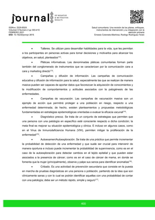 ISSN-e: 2529-850X
Volumen 6 Numero 2 pp 393-410
FEBRERO 2021
DOI: 10.19230/jonnpr.3816
Salud comunitaria: Una revisión de los pilares, enfoques,
instrumentos de intervención y su integración con la
atención primaria
Ernesto Cotonieto-Martínez, Rodrigo Rodríguez-Terán
400
• Talleres. Se utilizan para desarrollar habilidades para la vida, que les permitan
a los participantes en personas activas para tomar decisiones y motivarlos para alcanzar los
objetivos, en salud, planteados(12)
.
• Pláticas informativas. Las denominadas pláticas comunitarias forman parte
también del conglomerado de instrumentos que se caracterizan por la comunicación cara a
cara y marketing directo(13)
.
• Campañas y difusión de información. Las campañas de comunicación
educativa y difusión de información para la salud, especialmente las que se realizan de manera
masiva pueden ser capaces de aportar datos que favorezcan la adquisición de conocimientos y
la modificación de comportamientos y actitudes asociados con la patogénesis de las
enfermedades.
• Campañas de vacunación. Las campañas de vacunación masiva son un
ejemplo de acción que permitirá proteger a una población en riesgo, respecto a una
enfermedad determinada; de hecho, existen planteamientos y propuestas metodológicas
fundamentadas en estrategias epidemiológicas orientadas a evaluar la eficacia vacunal(14)
.
• Diagnóstico precoz. Se trata de un conjunto de estrategias que permiten que
una persona con una patología en específico esté consciente respecto a dicha condición; la
meta final es mejorar su situación epidemiológica y clínica. E incluso en algunos casos, como
en el Virus de Inmunodeficiencia Humana (VIH), permiten mitigar la proliferación de la
enfermedad(15)
.
• Autoexamen/Autoexploración. Se trata de una práctica que permite incrementar
la probabilidad de detección de una enfermedad y que suele ser crucial para intervenir de
manera oportuna e incluso puede incrementar la probabilidad de supervivencia, como es en el
caso de la autoexploración para detectar cambios en el tejido epitelial y que pueden estar
asociados a la presencia de cáncer; como es en el caso de cáncer de mama, en donde se
fomenta que la mujer (principalmente), observe y palpe sus senos para identificar anomalías(16)
.
• Cribado. Es una actividad de prevención secundaria que consiste en la puesta
en marcha de pruebas diagnósticas en una persona o población, partiendo de la idea que son
clínicamente sanas y con lo cual se podrán identificar aquellas con una probabilidad de contar
con una patología; debe ser un método rápido, simple y seguro(17)
.
 