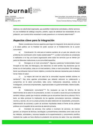 ISSN-e: 2529-850X
Volumen 6 Numero 2 pp 393-410
FEBRERO 2021
DOI: 10.19230/jonnpr.3816
Salud comunitaria: Una revisión de los pilares, enfoques,
instrumentos de intervención y su integración con la
atención primaria
Ernesto Cotonieto-Martínez, Rodrigo Rodríguez-Terán
404
relativas a la colectividad organizada, que posibiliten implementar actividades y ofertar servicios
en una modalidad de catálogo conjunto y abierto, capaz de satisfacer las necesidades de una
población, aun cuando dicha necesidad no esté presente en un momento determinado(7)
.
Aspectos clave para la integración
Deben considerarse diversos aspectos para lograr la integración de la atención primaria
y la salud pública con la finalidad de poder avanzar en el fortalecimiento de la acción
comunitaria:
a) Coordinación: Es vital para el sistema sanitario de un país dar solución a los
problemas de coordinación entre niveles asistenciales(30,31)
. La labor comunitaria es complicada
e ineficiente si no hay una buena organización entre todos los servicios que se ofertan por
parte de diferentes instituciones a una comunidad especifica.
b) Sinergias en el nivel comunitario(7)
: Algunas cuestiones fundamentales hacen
hincapié en los roles, los liderazgos y las relaciones; en este sentido, hay decisiones que se
toman en el nivel político, otras en el nivel sanitario y otras a nivel comunitario. Sin embargo,
tienen que alinearse hacía el mismo objetivo y construir las alianzas necesarias para el alcance
de las metas en salud.
c) La mejora del nivel de salud de la comunidad requiere también actores no
sanitarios(7)
: Hay otros agentes primordiales que deberán adicionar su colaboración y
compromiso en la salud comunitaria, tales como: instituciones educativas, centros de
investigación, consorcios empresariales, organizacionales no gubernamentales, líderes locales,
entre otros.
d) Colaboración comunitaria(7-18)
: Es necesaria ya que la reforma de los
determinantes de la salud no es prescriptiva, es decir, no sucede a causa de que el profesional
sanitario indique, puesto que involucra variables que se encuentran fuera de su alcance. Por lo
tanto, se debe promover la implicación de los agentes comunitarios (servicios, entidades,
vecinos y vecinas, etc.) en su propio proceso de salud (detección de necesidades, priorización,
determinación de acciones) a partir de acciones impulsadas desde el frente de las políticas
públicas con el respaldo de los servicios de atención primaria.
e) Inventario de servicios: Una cartera o inventario de servicios, de manera
general, se compone de técnicas, tecnologías o procedimientos entendidos como cada uno de
los métodos, actividades y recursos basados en la experimentación y conocimiento científico
mediante las cuales se hace efectiva la prestación de servicios de salud. Una vez entendido
 