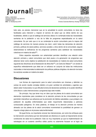ISSN-e: 2529-850X
Volumen 6 Numero 2 pp 393-410
FEBRERO 2021
DOI: 10.19230/jonnpr.3816
Salud comunitaria: Una revisión de los pilares, enfoques,
instrumentos de intervención y su integración con la
atención primaria
Ernesto Cotonieto-Martínez, Rodrigo Rodríguez-Terán
405
todo esto, es preciso mencionar que en la actualidad la acción comunitaria no tiene las
facilidades para intervenir y mejorar el servicio de salud que se oferta dentro de sus
localidades, debido a que el catálogo de servicios clásico no contempla todas las necesidades
sanitarias de la población a raíz de la falta de programas especializados en la salud
comunitaria. Es por esto que si no se contempla la acción comunitaria para la mejora del
catálogo de servicios de manera precisa (es decir, cubrir todas las demandas de atención
primaria, políticas de salud pública, servicios sociales u otros dentro de la comunidad), seguirá
observándose la ineficiencia de los programas sanitarios para satisfacer las necesidades
colectivas en materia de salud(32)
.
Estos aspectos expuestos con anterioridad permiten identificar una relación entre
atención primaria y salud comunitaria que dará pauta a la generación de programas que
deberían tener como objetivo la satisfacción de necesidades en materia de salud comunitaria
siguiendo las directrices de la Declaración de Alma-Ata(29)
y la Carta de Ottawa(18)
, en donde se
especifica reiteradamente que debe ser un esfuerzo en conjunto de todas las instituciones
nacionales e internacionales la elaboración de políticas públicas dirigidas a la atención de todos
los sectores sociales en materia de salud.
Discusiones
Las formas de organización para la salud comunitaria son diversas y delimitar su
campo de acción resulta complejo debido a la gran cantidad de actividades y agentes que
deben estar involucrados; lo que dificulta la toma de decisiones sanitarias al no poder identificar
cómo llevar a cabo intervenciones o programas bajo este modelo.
De principio, hay que tener muy en claro que los pilares de la salud comunitaria son
elementos importantes para considerar en la atención primaria de las comunidades ya que
permitirán intensificar sus esfuerzos por la promoción de hábitos saludables y que protejan a la
población de aquellas enfermedades que están mayormente relacionadas a patrones
conductuales patógenos. En otras palabras, el trabajo en la atención primaria de manera
alineada con los pilares de la salud comunitaria incrementará la posibilidad de generar un
impacto a largo plazo en el proceso salud-enfermedad.
De igual forma, es importante conocer las intervenciones, así como los enfoques para
la intervención comunitaria que han demostrado ser efectivos en cuanto al mejoramiento de las
condiciones de salud de la población. Esto es muy importante ya que la implementación de
estrategias sin un sustento científico sólido podría no solamente fracasar en el logro de
 