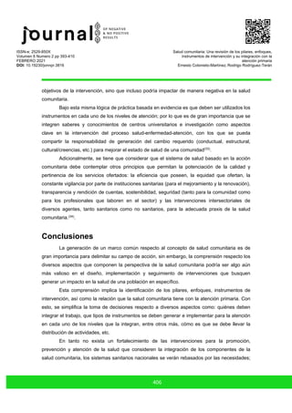 ISSN-e: 2529-850X
Volumen 6 Numero 2 pp 393-410
FEBRERO 2021
DOI: 10.19230/jonnpr.3816
Salud comunitaria: Una revisión de los pilares, enfoques,
instrumentos de intervención y su integración con la
atención primaria
Ernesto Cotonieto-Martínez, Rodrigo Rodríguez-Terán
406
objetivos de la intervención, sino que incluso podría impactar de manera negativa en la salud
comunitaria.
Bajo esta misma lógica de práctica basada en evidencia es que deben ser utilizados los
instrumentos en cada uno de los niveles de atención; por lo que es de gran importancia que se
integren saberes y conocimientos de centros universitarios e investigación como aspectos
clave en la intervención del proceso salud-enfermedad-atención, con los que se pueda
compartir la responsabilidad de generación del cambio requerido (conductual, estructural,
cultural/creencias, etc.) para mejorar el estado de salud de una comunidad(33)
.
Adicionalmente, se tiene que considerar que el sistema de salud basado en la acción
comunitaria debe contemplar otros principios que permitan la potenciación de la calidad y
pertinencia de los servicios ofertados: la eficiencia que poseen, la equidad que ofertan, la
constante vigilancia por parte de instituciones sanitarias (para el mejoramiento y la renovación),
transparencia y rendición de cuentas, sostenibilidad, seguridad (tanto para la comunidad como
para los profesionales que laboren en el sector) y las intervenciones intersectoriales de
diversos agentes, tanto sanitarios como no sanitarios, para la adecuada praxis de la salud
comunitaria.(34)
.
Conclusiones
La generación de un marco común respecto al concepto de salud comunitaria es de
gran importancia para delimitar su campo de acción, sin embargo, la comprensión respecto los
diversos aspectos que componen la perspectiva de la salud comunitaria podría ser algo aún
más valioso en el diseño, implementación y seguimiento de intervenciones que busquen
generar un impacto en la salud de una población en específico.
Esta comprensión implica la identificación de los pilares, enfoques, instrumentos de
intervención, así como la relación que la salud comunitaria tiene con la atención primaria. Con
esto, se simplifica la toma de decisiones respecto a diversos aspectos como: quiénes deben
integrar el trabajo, que tipos de instrumentos se deben generar e implementar para la atención
en cada uno de los niveles que la integran, entre otros más, cómo es que se debe llevar la
distribución de actividades, etc.
En tanto no exista un fortalecimiento de las intervenciones para la promoción,
prevención y atención de la salud que consideren la integración de los componentes de la
salud comunitaria, los sistemas sanitarios nacionales se verán rebasados por las necesidades;
 