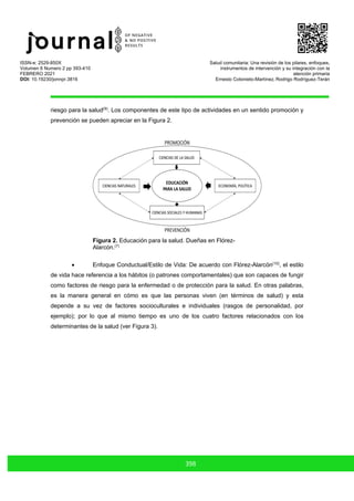ISSN-e: 2529-850X
Volumen 6 Numero 2 pp 393-410
FEBRERO 2021
DOI: 10.19230/jonnpr.3816
Salud comunitaria: Una revisión de los pilares, enfoques,
instrumentos de intervención y su integración con la
atención primaria
Ernesto Cotonieto-Martínez, Rodrigo Rodríguez-Terán
398
riesgo para la salud(9)
. Los componentes de este tipo de actividades en un sentido promoción y
prevención se pueden apreciar en la Figura 2.
Figura 2. Educación para la salud. Dueñas en Flórez-
Alarcón.(7)
• Enfoque Conductual/Estilo de Vida: De acuerdo con Flórez-Alarcón(10)
, el estilo
de vida hace referencia a los hábitos (o patrones comportamentales) que son capaces de fungir
como factores de riesgo para la enfermedad o de protección para la salud. En otras palabras,
es la manera general en cómo es que las personas viven (en términos de salud) y esta
depende a su vez de factores socioculturales e individuales (rasgos de personalidad, por
ejemplo); por lo que al mismo tiempo es uno de los cuatro factores relacionados con los
determinantes de la salud (ver Figura 3).
 