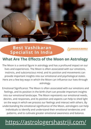 What Are The Effects of the Moon on Astrology
The Moon is a central figure in astrology and has a profound impact on our
lives and experiences. The Moon is often associated with our emotions,
instincts, and subconscious mind, and its position and movements can
provide important insights into our emotional and psychological states.
Here are a few key ways in which the Moon can influence our lives through
astrology.
https://astrologershastriji.com/
Emotional Significance: The Moon is often associated with our emotions and
feelings, and its position in the birth chart can provide important insights
into our emotional landscape. The Moon represents our emotional needs,
desires, and responses, and its position and aspects can help to shed light
on the ways in which we process our feelings and interact with others. By
understanding the emotional significance of the Moon, astrologers can help
individuals to identify and understand their emotional tendencies and
patterns, and to cultivate greater emotional awareness and balance.
Best Vashikaran
Specialist In India
 