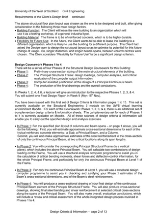 University of the West of Scotland Civil Engineering
Design Criteria & Information – page 2 of 13
Requirements of the Client’s Design Brief continued
The above structural floor plan layout was chosen as the one to be designed and built, after giving
consideration to the following three main design factors.
 Building Function: The Client will lease the new building to an organization which will
use it as a testing workshop, of a general industrial type.
 Building Material: The frame is to be of reinforced concrete, which is to be highly durable.
 Flexibility for Future Use: In the future, the Client wants to be able to lease the building to a
different organisation, which is likely to use the building for a different purpose. The Client had
asked the Design team to design the structural layout so as to optimise its potential for this future
change of usage. So, longer distances, and longer beams spans, between column centres were
chosen. The Client considers “Flexibility for Future Use” to be a significant design criterion.
Design Coursework Phases 1 to 4
There will be a series of four Phases of the Structural Design Coursework for this Building:
 Phase 1: Preliminary cross-section sizing of the main structural elements of the building.
 Phase 2: The Principal Structural Frame: design loadings, computer analyses, and critical
evaluation of the computer output information.
 Phase 3: Computer assisted justification of the design of a Principal Continuous Beam.
 Phase 4: The production of the final drawings and the overall conclusions.
In Weeks 1, 2, 4, & 6, a lecturer will give an introduction to the respective Phases 1, 2, 3, & 4.
You will submit one Final Design Report in Week 9 (Mon 16th
Nov).
You have been issued with this first set of Design Criteria & Information pages 1 to 13. This set is
currently available on the Structural Engineering 3 module on the UWS virtual learning
environment Moodle. For each of the Coursework Phases 1, 2, 3, & 4, there is an additional set of
complementary design criteria & information sheets. The complementary set for each of Phases 1
to 4 is currently available on Moodle. All of these sources of design criteria & information will
enable you to carry out the specified design and analysis exercises.
 In Phase 1: For the specified plan layout of columns and beam spans – on page 1 above, you will
do the following. First, you will estimate approximate cross-sectional dimensions for each of the
typical reinforced concrete elements: a Slab, a Principal Beam, and a Column.
Second, you will also make approximate estimates of the steel reinforcement in the cross-section
of only the continuous Principal Beam, at two critical locations along its span lengths.
 In Phase 2: You will consider the corresponding Principal Structural Frame (in a vertical
plane), which includes the above Principal Beam. You will calculate two combinations of design
loading on the Frame. You will use a structural analysis computer programme to assist you in
the calculation of critical bending moments, shear forces and deflection-control information, for
the whole Principal Frame, and particularly for only the continuous Principal Beam at Level 1 of
the Frame.
 In Phase 3: For only the continuous Principal Beam at Level 1, you will use a structural design
computer programme to assist you in checking and justifying your Phase 1 estimates of the
Beam’s cross-sectional dimensions, and of the Beam’s steel reinforcement.
 In Phase 4: You will produce a cross-sectional drawing of your final design of the continuous
Principal Beam element of the Principal Structural Frame. You will also produce cross-sectional
drawings, showing final steel bending and shear reinforcement at selected critical cross-sections
along the spans of the Principal Beam. You will also make overall, evaluative conclusions, which
will include a review and critical assessment of the whole integrated design process involved in
Phases 1 to 4.
 