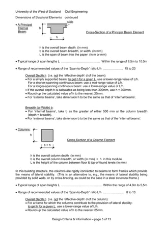 University of the West of Scotland Civil Engineering
Design Criteria & Information – page 5 of 13
Dimensions of Structural Elements continued
 A Principal
Internal
Beam:
 Typical range of span lengths L ………………………………... Within the range of 8.5m to 10.0m
 Range of recommended values of the ‘Span-to-Depth’ ratio L/h ……………….. 15 to 23
Overall Depth h (i.e. not the ‘effective-depth’ d of the beam):
 For a simply supported beam: to get h for a given L, use a lower-range value of L/h.
For a shorter-spanning continuous beam: use a mid-range value of L/h.
For a longer-spanning continuous beam: use a lower-range value of L/h.
 If the overall depth h is calculated as being less than 300mm, use h = 300mm.
 Round-up the calculated value of h to the nearest 25mm.
 For ‘external beams’, take dimension h to be the same as that of ‘internal beams’.
Breadth (or Width) b:
 For ‘internal beams’, take b as the greater of either 500 mm or the column breadth
(depth = breadth).
 For ‘external beams’, take dimension b to be the same as that of the ‘internal beams’.
 Columns:
In this building structure, the columns are rigidly connected to beams to form frames which provide
the means of lateral stability. (This is an alternative to, e.g., the means of lateral stability being
provided by solid walls, or by cross-bracing, as could be the case in a steel structural frame.)
 Typical range of span heights L ……………….……………...…. Within the range of 4.0m to 5.5m
 Range of recommended values of the ‘Span-to-Depth’ ratio L/h ………..…….… 8 to 13
Overall Depth h (i.e. not the ‘effective-depth’ d of the column):
 For a frame for which the columns contribute to the provision of lateral stability:
to get h for a given L, use a lower-range value of L/h.
 Round-up the calculated value of h to the nearest 25mm.
h
b = h
h is the overall column depth (in mm)
b is the overall column breadth, or width (in mm) = h in this module
L is the height of the column between floor & top-of-found levels (in mm)
Cross-Section of a Column Element
slab
h
b
h is the overall beam depth (in mm)
b is the overall beam breadth, or width (in mm)
L is the span of beam into the paper (in m or mm)
Cross-Section of a Principal Beam Element
 