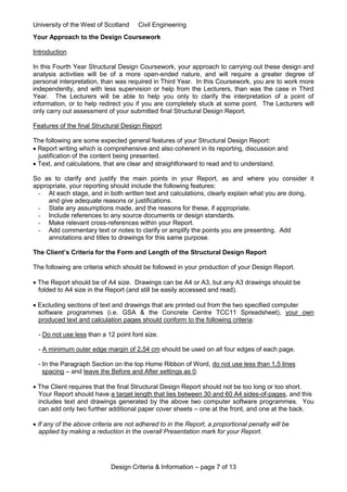 University of the West of Scotland Civil Engineering
Design Criteria & Information – page 7 of 13
Your Approach to the Design Coursework
Introduction
In this Fourth Year Structural Design Coursework, your approach to carrying out these design and
analysis activities will be of a more open-ended nature, and will require a greater degree of
personal interpretation, than was required in Third Year. In this Coursework, you are to work more
independently, and with less supervision or help from the Lecturers, than was the case in Third
Year. The Lecturers will be able to help you only to clarify the interpretation of a point of
information, or to help redirect you if you are completely stuck at some point. The Lecturers will
only carry out assessment of your submitted final Structural Design Report.
Features of the final Structural Design Report
The following are some expected general features of your Structural Design Report:
 Report writing which is comprehensive and also coherent in its reporting, discussion and
justification of the content being presented.
 Text, and calculations, that are clear and straightforward to read and to understand.
So as to clarify and justify the main points in your Report, as and where you consider it
appropriate, your reporting should include the following features:
- At each stage, and in both written text and calculations, clearly explain what you are doing,
and give adequate reasons or justifications.
- State any assumptions made, and the reasons for these, if appropriate.
- Include references to any source documents or design standards.
- Make relevant cross-references within your Report.
- Add commentary text or notes to clarify or amplify the points you are presenting. Add
annotations and titles to drawings for this same purpose.
The Client’s Criteria for the Form and Length of the Structural Design Report
The following are criteria which should be followed in your production of your Design Report.
 The Report should be of A4 size. Drawings can be A4 or A3, but any A3 drawings should be
folded to A4 size in the Report (and still be easily accessed and read).
 Excluding sections of text and drawings that are printed out from the two specified computer
software programmes (i.e. GSA & the Concrete Centre TCC11 Spreadsheet), your own
produced text and calculation pages should conform to the following criteria:
- Do not use less than a 12 point font size.
- A minimum outer edge margin of 2.54 cm should be used on all four edges of each page.
- In the Paragraph Section on the top Home Ribbon of Word, do not use less than 1.5 lines
spacing – and leave the Before and After settings as 0.
 The Client requires that the final Structural Design Report should not be too long or too short.
Your Report should have a target length that lies between 30 and 60 A4 sides-of-pages, and this
includes text and drawings generated by the above two computer software programmes. You
can add only two further additional paper cover sheets – one at the front, and one at the back.
 If any of the above criteria are not adhered to in the Report, a proportional penalty will be
applied by making a reduction in the overall Presentation mark for your Report.
 