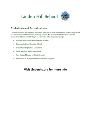 Affiliations and Accreditations
Linden Hill School is a nonprofit institution governed by an 11 member self- perpetuating board
of Trustees that meet three times annually. Linden Hill is accredited by the New England
Association of Schools and Colleges and holds the following memberships:
National Association of Independent Schools
The Association of Boarding Schools
Junior Boarding School Association
Small Boarding School Association
New England League of Middle Schools
Association of Independent Schools in New England
Visit Lindenhs.org for more info