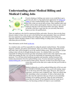 Understanding about Medical Billing and
Medical Coding Jobs
                             If you're thinking of shifting your career or you would like to get a
                             part time job, there is a big employment opportunity for billing and
                             coding as well as medical billing works. What's even great about
                             these jobs is that you can do them at home. Most medical coders and
                             billers work in clinics and hospitals. However, there are now several
                             employers that hire work from home billers and coders. Whether
                             you prefer a full time or part time job, you can easily find one as
                             long as you have the qualifications.

There are employers who look for experienced billers and coders. However, there are also those
that give chance to those who are new to the field but have great potentials. Since you still don't
have any experience in medical billing and coding jobs, your education and trainings are
important. Before deciding whether to take a medical billing or coding course, you need to learn
what these jobs are all about.

More information can be found on this site.

As a medical coder, you'll be responsible for coding the patient's medical history. This includes
diagnosis, ailments, procedures and treatments. Since you will be working with medical terms
and codes, these will be thought to you in the medical coding course. The process on how proper
coding is done will also be thought during the course. As a medical biller, you will be
responsible for billing the insurance provider and patients, based on the codes made by the coder.
Aside from sending the bills, you will also be responsible for negotiating and collecting
payments. You will learn about healthcare programs and insurance, medical insurance and
medical documentation from the medical billing course. If you're interested on getting both
medical billing jobs, you can enroll on both courses. However, it's best if you focus first on one
                              course then enroll on the other one to make sure that you'll be able to
                              master both.

                             Medical coding jobs, as well as medical billing jobs will let you earn
                             from $20,000 to $50,000 annually. Since you're still starting, expect
                             to be on the lower end of the salary range. However, after years of
                             experience, you'll have more competitive pay. There are schools that
                             offer internships in their curriculums. It's best to find schools that
                             have this since the experience that you will get on your internship
                             will help a lot in getting a good job. There are also certification
                             exams that you can get. It's not required by the law to get any of
                             these, but becoming certified will improve your credentials.
 