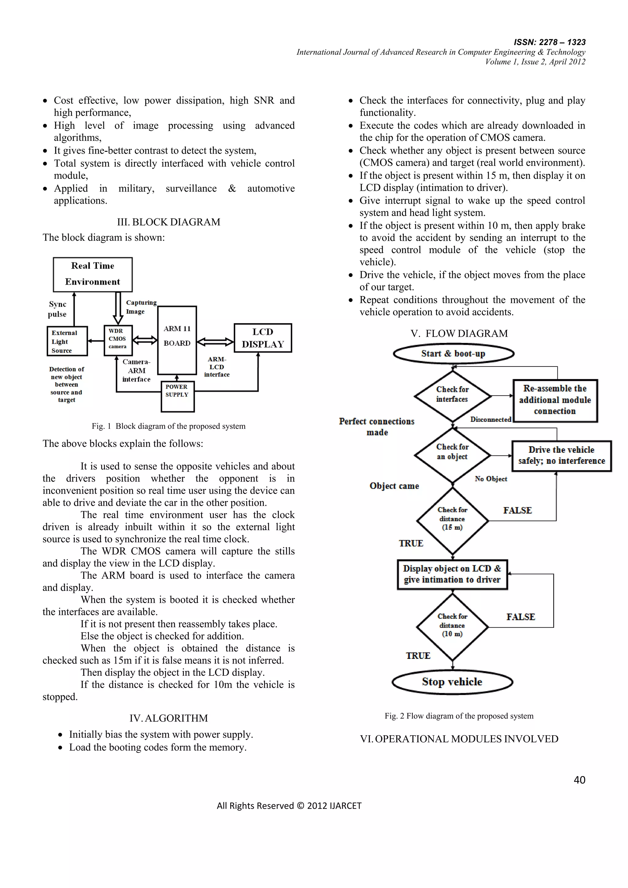 ISSN: 2278 – 1323
                                                                International Journal of Advanced Research in Computer Engineering & Technology
                                                                                                                    Volume 1, Issue 2, April 2012



 Cost effective, low power dissipation, high SNR and                          Check the interfaces for connectivity, plug and play
  high performance,                                                             functionality.
 High level of image processing using advanced                                Execute the codes which are already downloaded in
  algorithms,                                                                   the chip for the operation of CMOS camera.
 It gives fine-better contrast to detect the system,                          Check whether any object is present between source
 Total system is directly interfaced with vehicle control                      (CMOS camera) and target (real world environment).
  module,                                                                      If the object is present within 15 m, then display it on
 Applied in military, surveillance & automotive                                LCD display (intimation to driver).
  applications.                                                                Give interrupt signal to wake up the speed control
                                                                                system and head light system.
                III. BLOCK DIAGRAM                                             If the object is present within 10 m, then apply brake
The block diagram is shown:                                                     to avoid the accident by sending an interrupt to the
                                                                                speed control module of the vehicle (stop the
                                                                                vehicle).
                                                                               Drive the vehicle, if the object moves from the place
                                                                                of our target.
                                                                               Repeat conditions throughout the movement of the
                                                                                vehicle operation to avoid accidents.

                                                                                               V. FLOW DIAGRAM




           Fig. 1 Block diagram of the proposed system

The above blocks explain the follows:

          It is used to sense the opposite vehicles and about
the drivers position whether the opponent is in
inconvenient position so real time user using the device can
able to drive and deviate the car in the other position.
          The real time environment user has the clock
driven is already inbuilt within it so the external light
source is used to synchronize the real time clock.
          The WDR CMOS camera will capture the stills
and display the view in the LCD display.
          The ARM board is used to interface the camera
and display.
          When the system is booted it is checked whether
the interfaces are available.
          If it is not present then reassembly takes place.
          Else the object is checked for addition.
          When the object is obtained the distance is
checked such as 15m if it is false means it is not inferred.
          Then display the object in the LCD display.
          If the distance is checked for 10m the vehicle is
stopped.

                     IV. ALGORITHM                                                      Fig. 2 Flow diagram of the proposed system

    Initially bias the system with power supply.                                VI. OPERATIONAL MODULES INVOLVED
    Load the booting codes form the memory.


                                                                                                                                             40

                                             All Rights Reserved © 2012 IJARCET
 