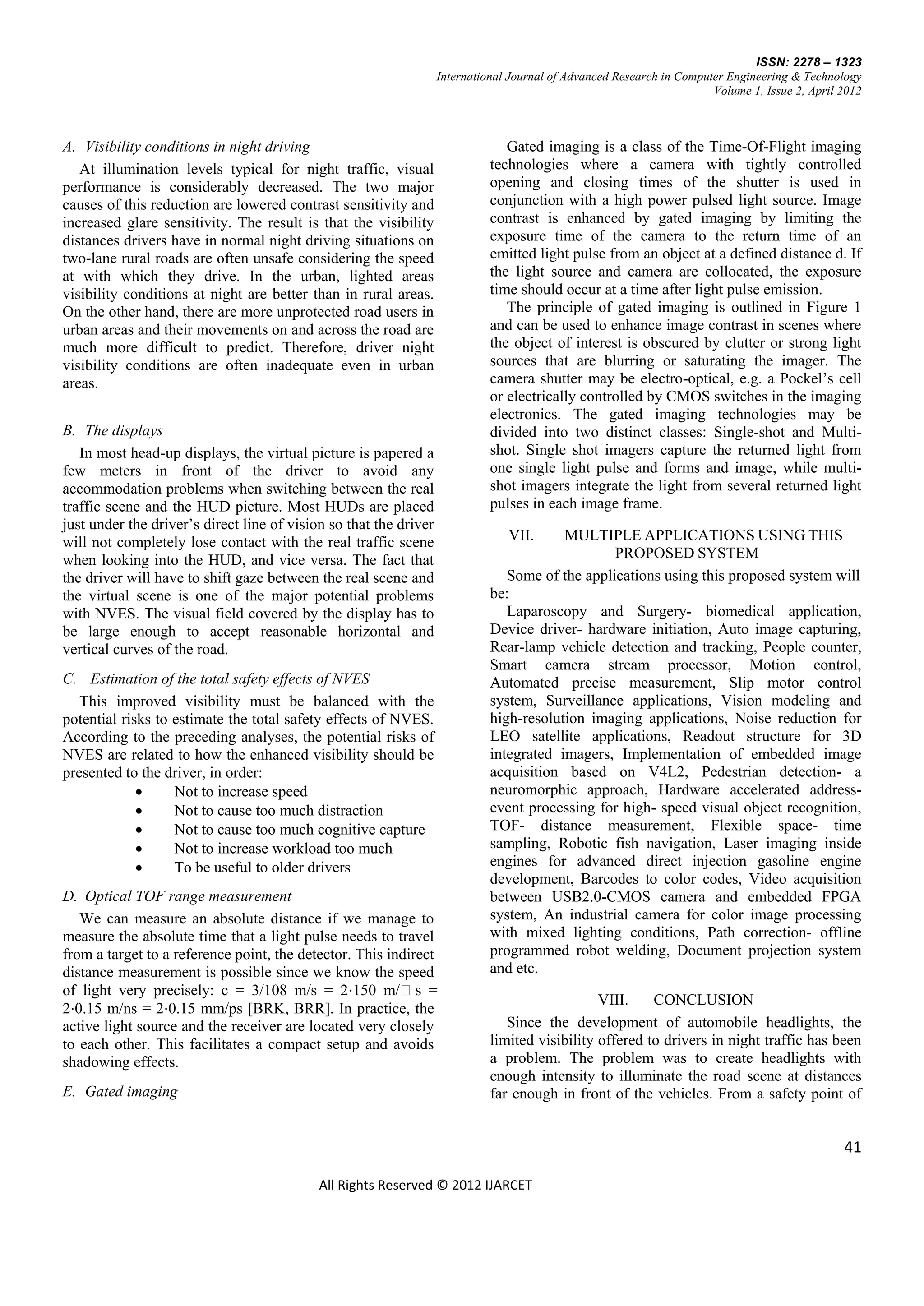 ISSN: 2278 – 1323
                                                                   International Journal of Advanced Research in Computer Engineering & Technology
                                                                                                                       Volume 1, Issue 2, April 2012



A. Visibility conditions in night driving                                       Gated imaging is a class of the Time-Of-Flight imaging
   At illumination levels typical for night traffic, visual                  technologies where a camera with tightly controlled
performance is considerably decreased. The two major                         opening and closing times of the shutter is used in
causes of this reduction are lowered contrast sensitivity and                conjunction with a high power pulsed light source. Image
increased glare sensitivity. The result is that the visibility               contrast is enhanced by gated imaging by limiting the
distances drivers have in normal night driving situations on                 exposure time of the camera to the return time of an
two-lane rural roads are often unsafe considering the speed                  emitted light pulse from an object at a defined distance d. If
at with which they drive. In the urban, lighted areas                        the light source and camera are collocated, the exposure
visibility conditions at night are better than in rural areas.               time should occur at a time after light pulse emission.
On the other hand, there are more unprotected road users in                     The principle of gated imaging is outlined in Figure 1
urban areas and their movements on and across the road are                   and can be used to enhance image contrast in scenes where
much more difficult to predict. Therefore, driver night                      the object of interest is obscured by clutter or strong light
visibility conditions are often inadequate even in urban                     sources that are blurring or saturating the imager. The
areas.                                                                       camera shutter may be electro-optical, e.g. a Pockel’s cell
                                                                             or electrically controlled by CMOS switches in the imaging
                                                                             electronics. The gated imaging technologies may be
B. The displays                                                              divided into two distinct classes: Single-shot and Multi-
   In most head-up displays, the virtual picture is papered a                shot. Single shot imagers capture the returned light from
few meters in front of the driver to avoid any                               one single light pulse and forms and image, while multi-
accommodation problems when switching between the real                       shot imagers integrate the light from several returned light
traffic scene and the HUD picture. Most HUDs are placed                      pulses in each image frame.
just under the driver’s direct line of vision so that the driver
will not completely lose contact with the real traffic scene                    VII.     MULTIPLE APPLICATIONS USING THIS
when looking into the HUD, and vice versa. The fact that                                         PROPOSED SYSTEM
the driver will have to shift gaze between the real scene and                   Some of the applications using this proposed system will
the virtual scene is one of the major potential problems                     be:
with NVES. The visual field covered by the display has to                       Laparoscopy and Surgery- biomedical application,
be large enough to accept reasonable horizontal and                          Device driver- hardware initiation, Auto image capturing,
vertical curves of the road.                                                 Rear-lamp vehicle detection and tracking, People counter,
                                                                             Smart camera stream processor, Motion control,
C. Estimation of the total safety effects of NVES                            Automated precise measurement, Slip motor control
   This improved visibility must be balanced with the                        system, Surveillance applications, Vision modeling and
potential risks to estimate the total safety effects of NVES.                high-resolution imaging applications, Noise reduction for
According to the preceding analyses, the potential risks of                  LEO satellite applications, Readout structure for 3D
NVES are related to how the enhanced visibility should be                    integrated imagers, Implementation of embedded image
presented to the driver, in order:                                           acquisition based on V4L2, Pedestrian detection- a
                  Not to increase speed                                     neuromorphic approach, Hardware accelerated address-
                  Not to cause too much distraction                         event processing for high- speed visual object recognition,
                  Not to cause too much cognitive capture                   TOF- distance measurement, Flexible space- time
                  Not to increase workload too much                         sampling, Robotic fish navigation, Laser imaging inside
                  To be useful to older drivers                             engines for advanced direct injection gasoline engine
                                                                             development, Barcodes to color codes, Video acquisition
D. Optical TOF range measurement                                             between USB2.0-CMOS camera and embedded FPGA
   We can measure an absolute distance if we manage to                       system, An industrial camera for color image processing
measure the absolute time that a light pulse needs to travel                 with mixed lighting conditions, Path correction- offline
from a target to a reference point, the detector. This indirect              programmed robot welding, Document projection system
distance measurement is possible since we know the speed                     and etc.
of light very precisely: c = 3/108 m/s = 2⋅150 m/s =
                                                                                                VIII.    CONCLUSION
2⋅0.15 m/ns = 2⋅0.15 mm/ps [BRK, BRR]. In practice, the
active light source and the receiver are located very closely                   Since the development of automobile headlights, the
to each other. This facilitates a compact setup and avoids                   limited visibility offered to drivers in night traffic has been
shadowing effects.                                                           a problem. The problem was to create headlights with
                                                                             enough intensity to illuminate the road scene at distances
E. Gated imaging                                                             far enough in front of the vehicles. From a safety point of


                                                                                                                                                41

                                            All Rights Reserved © 2012 IJARCET
 