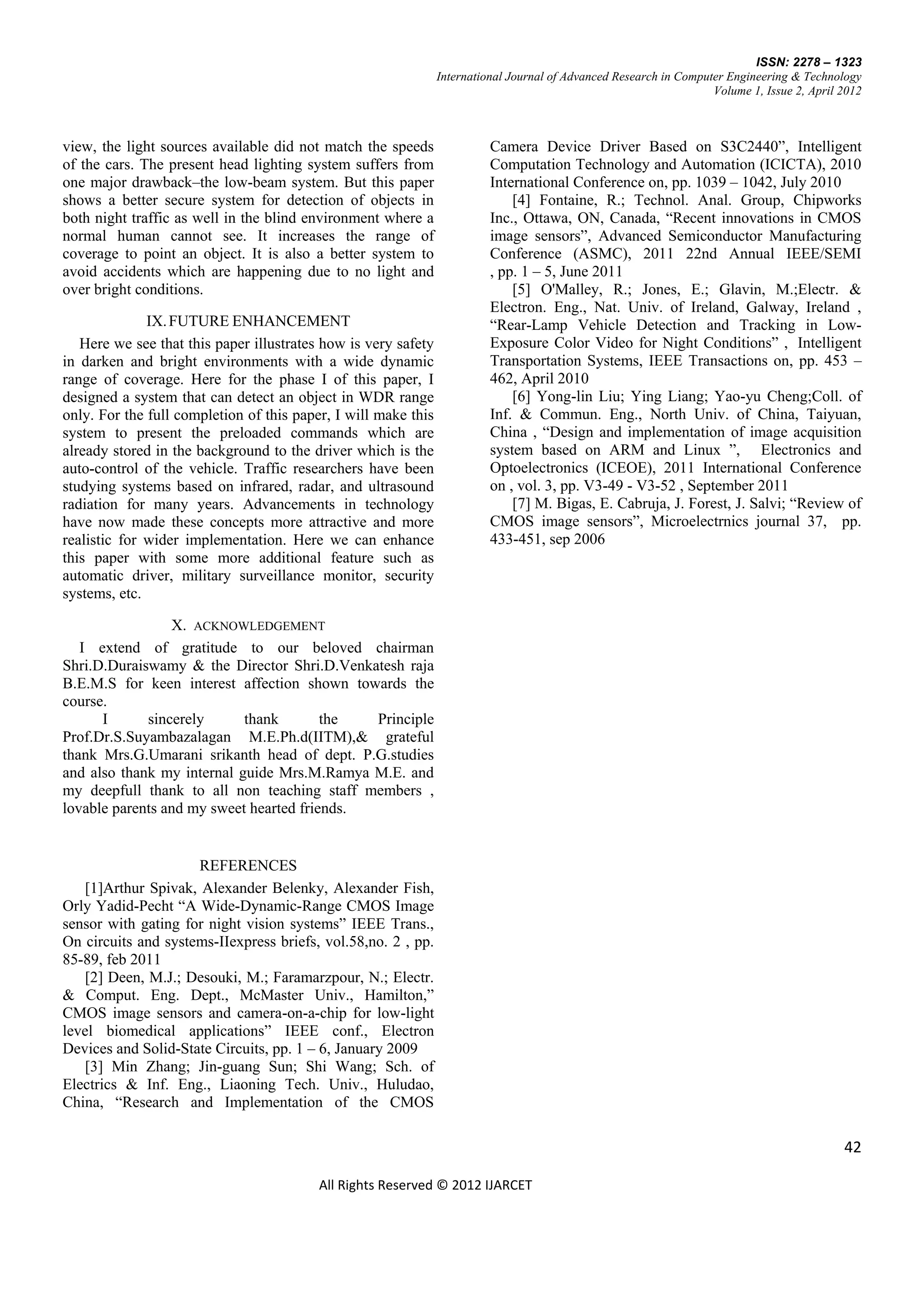 ISSN: 2278 – 1323
                                                                International Journal of Advanced Research in Computer Engineering & Technology
                                                                                                                    Volume 1, Issue 2, April 2012



view, the light sources available did not match the speeds                Camera Device Driver Based on S3C2440‖, Intelligent
of the cars. The present head lighting system suffers from                Computation Technology and Automation (ICICTA), 2010
one major drawback–the low-beam system. But this paper                    International Conference on, pp. 1039 – 1042, July 2010
shows a better secure system for detection of objects in                      [4] Fontaine, R.; Technol. Anal. Group, Chipworks
both night traffic as well in the blind environment where a               Inc., Ottawa, ON, Canada, ―Recent innovations in CMOS
normal human cannot see. It increases the range of                        image sensors‖, Advanced Semiconductor Manufacturing
coverage to point an object. It is also a better system to                Conference (ASMC), 2011 22nd Annual IEEE/SEMI
avoid accidents which are happening due to no light and                   , pp. 1 – 5, June 2011
over bright conditions.                                                       [5] O'Malley, R.; Jones, E.; Glavin, M.;Electr. &
                                                                          Electron. Eng., Nat. Univ. of Ireland, Galway, Ireland ,
              IX. FUTURE ENHANCEMENT                                      ―Rear-Lamp Vehicle Detection and Tracking in Low-
   Here we see that this paper illustrates how is very safety             Exposure Color Video for Night Conditions‖ , Intelligent
in darken and bright environments with a wide dynamic                     Transportation Systems, IEEE Transactions on, pp. 453 –
range of coverage. Here for the phase I of this paper, I                  462, April 2010
designed a system that can detect an object in WDR range                      [6] Yong-lin Liu; Ying Liang; Yao-yu Cheng;Coll. of
only. For the full completion of this paper, I will make this             Inf. & Commun. Eng., North Univ. of China, Taiyuan,
system to present the preloaded commands which are                        China , ―Design and implementation of image acquisition
already stored in the background to the driver which is the               system based on ARM and Linux ‖, Electronics and
auto-control of the vehicle. Traffic researchers have been                Optoelectronics (ICEOE), 2011 International Conference
studying systems based on infrared, radar, and ultrasound                 on , vol. 3, pp. V3-49 - V3-52 , September 2011
radiation for many years. Advancements in technology                          [7] M. Bigas, E. Cabruja, J. Forest, J. Salvi; ―Review of
have now made these concepts more attractive and more                     CMOS image sensors‖, Microelectrnics journal 37, pp.
realistic for wider implementation. Here we can enhance                   433-451, sep 2006
this paper with some more additional feature such as
automatic driver, military surveillance monitor, security
systems, etc.

                 X. ACKNOWLEDGEMENT
   I extend of gratitude to our beloved chairman
Shri.D.Duraiswamy & the Director Shri.D.Venkatesh raja
B.E.M.S for keen interest affection shown towards the
course.
      I      sincerely      thank        the  Principle
Prof.Dr.S.Suyambazalagan M.E.Ph.d(IITM),& grateful
thank Mrs.G.Umarani srikanth head of dept. P.G.studies
and also thank my internal guide Mrs.M.Ramya M.E. and
my deepfull thank to all non teaching staff members ,
lovable parents and my sweet hearted friends.


                     REFERENCES
   [1]Arthur Spivak, Alexander Belenky, Alexander Fish,
Orly Yadid-Pecht ―A Wide-Dynamic-Range CMOS Image
sensor with gating for night vision systems‖ IEEE Trans.,
On circuits and systems-IIexpress briefs, vol.58,no. 2 , pp.
85-89, feb 2011
   [2] Deen, M.J.; Desouki, M.; Faramarzpour, N.; Electr.
& Comput. Eng. Dept., McMaster Univ., Hamilton,‖
CMOS image sensors and camera-on-a-chip for low-light
level biomedical applications‖ IEEE conf., Electron
Devices and Solid-State Circuits, pp. 1 – 6, January 2009
   [3] Min Zhang; Jin-guang Sun; Shi Wang; Sch. of
Electrics & Inf. Eng., Liaoning Tech. Univ., Huludao,
China, ―Research and Implementation of the CMOS

                                                                                                                                             42

                                          All Rights Reserved © 2012 IJARCET
 