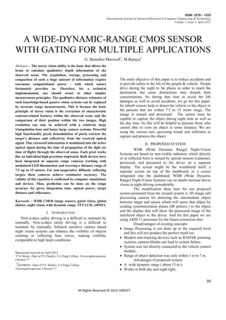 ISSN: 2278 – 1323
                                                                          International Journal of Advanced Research in Computer Engineering & Technology
                                                                                                                              Volume 1, Issue 2, April 2012




 A WIDE-DYNAMIC-RANGE CMOS SENSOR
WITH GATING FOR MULTIPLE APPLICATIONS
                                                      G. Benedict Maxwell1, M.Ramya2
Abstract— The stereo vision ability is the basis that allows the
brain to calculate qualitative depth information of the
observed scene. The acquisition, storage, processing and
comparison of such a huge amount of information require                             The main objective of this paper is to reduce accidents and
enormous computational power - with which nature                                    to provide safety to the life of the people & vehicle. People
fortunately provides us. Therefore, for a technical                                 drive during the night to far places in order to reach the
implementation, one should resort to other simpler                                  destination but some distractions may disturb their
measurement principles. The qualitative distance estimates of                       concentrations. So during that time to avoid the life
such knowledge-based passive vision systems can be replaced                         damages as well to avoid accidents, we go for this paper.
by accurate range measurements. This is because the basic                           So inbuilt sensors help to detect the vehicle or the object or
principle of stereo vision is the extraction of characteristic                      the persons that are within 7.5 to 15 meter range. The
contrast-related features within the observed scene and the                         image is sensed and processed. The sensor must be
comparison of their position within the two images. High                            capable to capture the object during night time as well as
resolution can only be achieved with a relatively large                             the day time. So this will be helpful to persons those who
triangulation base and hence large camera systems. Powerful
                                                                                    cannot able to view an object in some distance. We are
                                                                                    using the various new upcoming trends and softwares to
high functionality pixels demodulation of pixels extracts the
                                                                                    capture and process the object.
target’s distance and reflectivity from the received optical
signal. This extracted information is modulated into the active                                       II. PROPOSED SYSTEM
optical signal during the time of propagation of the light (or
                                                                                              WDR (Wide Dynamic Range) Night-Vision
time of flight) through the observed scene. Each pixel works
                                                                                    Systems are based on non-visible radiation, which directly
like an individual high-precision stopwatch. Both devices have
                                                                                    or in reflected form is sensed by special sensors (cameras),
been integrated in separate range cameras working with                              processed, and presented to the driver on a separate
modulated LED illumination and covering a distance range of                         display. The screen might be the windshield itself, a
7.5 up to 15 meters. For non-cooperative diffusely reflecting                       separate screen on top of the dashboard, or a screen
targets these cameras achieve centimeter accuracy. The                              integrated into the dashboard. WDR (Wide Dynamic
validity of this equation is confirmed by computer simulations                      Range) Night-Vision Systems can no doubt increase driver
and devices. Thus, prediction can be done on the range                              vision in night driving considerably.
accuracy for given integration time, optical power, target                                    The modification done here for our proposed
distance and reflectance.                                                           system promoted from the existed system is 3D image self
                                                                                    processing camera for detecting the intermediate object
Keywords— WDR CMOS image sensors, gated vision, global                              between target and sensor which will sense that object by
shutter, night vision, wide dynamic range, TFT LCD, ARM11.                          sending synchronization pulses (IR pulses) ) to the object
                   I. INTRODUCTION                                                  and the display that will show the processed image of the
                                                                                    interfered object to the driver. And for this paper we are
   Now-a-days safety driving is a difficult to maintain by                          using ARM 11 processer for the future extensions also.
manually. Now-a-days safety driving is a difficult to                                         Disadvantages of existing concepts:
maintain by manually. Infrared sensitive camera based                                Image Processing is not done up to the required level
night vision systems can enhance the visibility of objects                             and this will not produce the perfect result too,
emitting or reflecting heat waves, making visibility
                                                                                     Modern anti-tracking devices such as RADAR jamming
comparable to high beam conditions.
                                                                                       systems, camera blinder can lead to system failure,
                                                                                     System was not directly connected to the vehicle control
Manuscript received on April 2012                                                      module,
1
  P.G Sholar, Dept of P.G Studies, S.A Engg College, Veeraraghavapuram,              Range of object detection was only within 1 m to 7 m.
Chennai-77                                                                                    Advantages of proposed system:
2
 Lecturer, Dept of P.G Studies, S.A Engg College,                                    A wide dynamic range ( about 15 m ),
Veeraraghavapuram, Chennai-77                                                        Works in both day and night light,


                                                                                                                                                       39

                                                 All Rights Reserved © 2012 IJARCET
 