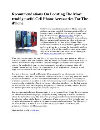 Recommendations On Locating The Most
readily useful Cell Phone Accessories For The
iPhone
                                        As there's now an extensive selection of iPhone accessories
                                        available, more and more individuals are acquiring iPhones.
                                        Such accessories available include: vehicle chargers, cases,
                                        bags, attached headsets, phone accessories, faceplates,
                                        batteries, wall chargers, Bluetooth headsets, docks and more.
                                        There are numerous different reasons why people can get
                                        cell phone accessories because of their iPhone. These
                                        accessories are available in many different types that may be
                                        used to repair, update, or enhance the functionality and look
                                        of your phone. With all the available choices on the market
                                        today, these outlines numerous guidelines on choosing the
                                        best iPhone 4 accessories for your iPhone.

When selecting accessories for your iPhone, it's a good idea to purchase accessories which are
compatible together with your particular make and model. Each model differs when it comes to
physical measurements despite the links and jacks being proudly located in exactly the same
position. On another hand, many accessories such as for example chargers and wires will
continue to work with any design. Certain docks and music people created for newer models
might have issues with the os's from older phones.

You have to do some research and look into all the choices that are offered, once you know
exactly what you need. One of the simplest and handiest means of researching accessories would
be to search the Internet. You will find iPhone merchants on line that provide a wide array of
committed accessories at a number of costs. Various accessory reviews can be also checked out
by you from the products have been tryed by users who, often entirely on sites that help you get
the best available offers. More regularly than perhaps not these trusted online retailers will beat
the purchase price from any big store, even on a single piece.

It is very important to have quality accessories to prevent any problems. Ensure that you examine
the authenticity of the iPhone gadgets that you're planning on buying, as there's a lot of knock
offs on the marketplace today. The easiest way you may get quality accessories is to purchase
them from an on line retailer that gives real and real iPhone accessories. This will make sure you
get high quality accessories and won't encounter any compatibility dilemmas. You'll have more
out from the phone, as you will be able to increase its performance, performance, and
appearance, when you get iPhone accessories.

More details is available click here.
 