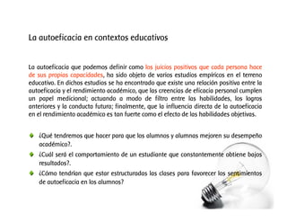 La autoeficacia en contextos educativos
La autoeficacia que podemos definir como los juicios positivos que cada persona hace
de sus propias capacidades, ha sido objeto de varios estudios empíricos en el terreno
educativo. En dichos estudios se ha encontrado que existe una relación positiva entre la
autoeficacia y el rendimiento académico, que las creencias de eficacia personal cumplen
un papel medicional; actuando a modo de filtro entre las habilidades, los logros
anteriores y la conducta futura; finalmente, que la influencia directa de la autoeficacia
en el rendimiento académico es tan fuerte como el efecto de las habilidades objetivas.
¿Qué tendremos que hacer para que los alumnos y alumnas mejoren su desempeño
académico?.
¿Cuál será el comportamiento de un estudiante que constantemente obtiene bajos
resultados?.
¿Cómo tendrían que estar estructuradas las clases para favorecer los sentimientos
de autoeficacia en los alumnos?

 