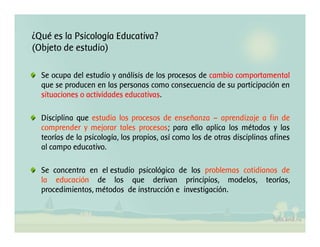 ¿Qué es la Psicología Educativa?
(Objeto de estudio)
Se ocupa del estudio y análisis de los procesos de cambio comportamental
que se producen en las personas como consecuencia de su participación en
situaciones o actividades educativas.
Disciplina que estudia los procesos de enseñanza – aprendizaje a fin de
comprender y mejorar tales procesos; para ello aplica los métodos y las
teorías de la psicología, los propios, así como los de otras disciplinas afines
al campo educativo.
Se concentra en el estudio psicológico de los problemas cotidianos de
la educación de los que derivan principios, modelos, teorías,
procedimientos, métodos de instrucción e investigación.

 