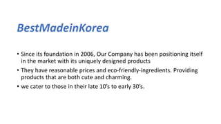 BestMadeinKorea
• Since its foundation in 2006, Our Company has been positioning itself
in the market with its uniquely designed products
• They have reasonable prices and eco-friendly-ingredients. Providing
products that are both cute and charming.
• we cater to those in their late 10’s to early 30’s.
 