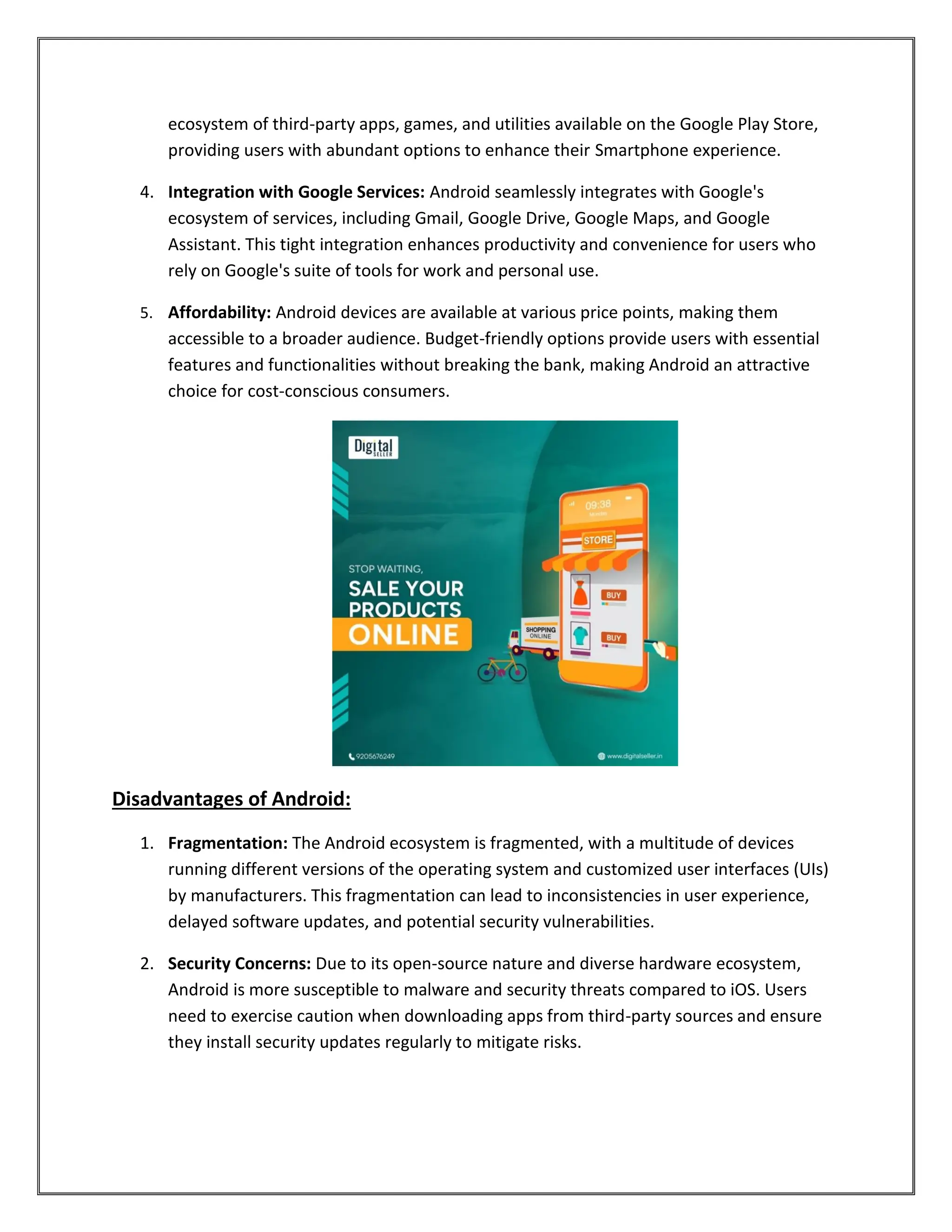 ecosystem of third-party apps, games, and utilities available on the Google Play Store,
providing users with abundant options to enhance their Smartphone experience.
4. Integration with Google Services: Android seamlessly integrates with Google's
ecosystem of services, including Gmail, Google Drive, Google Maps, and Google
Assistant. This tight integration enhances productivity and convenience for users who
rely on Google's suite of tools for work and personal use.
5. Affordability: Android devices are available at various price points, making them
accessible to a broader audience. Budget-friendly options provide users with essential
features and functionalities without breaking the bank, making Android an attractive
choice for cost-conscious consumers.
Disadvantages of Android:
1. Fragmentation: The Android ecosystem is fragmented, with a multitude of devices
running different versions of the operating system and customized user interfaces (UIs)
by manufacturers. This fragmentation can lead to inconsistencies in user experience,
delayed software updates, and potential security vulnerabilities.
2. Security Concerns: Due to its open-source nature and diverse hardware ecosystem,
Android is more susceptible to malware and security threats compared to iOS. Users
need to exercise caution when downloading apps from third-party sources and ensure
they install security updates regularly to mitigate risks.
 