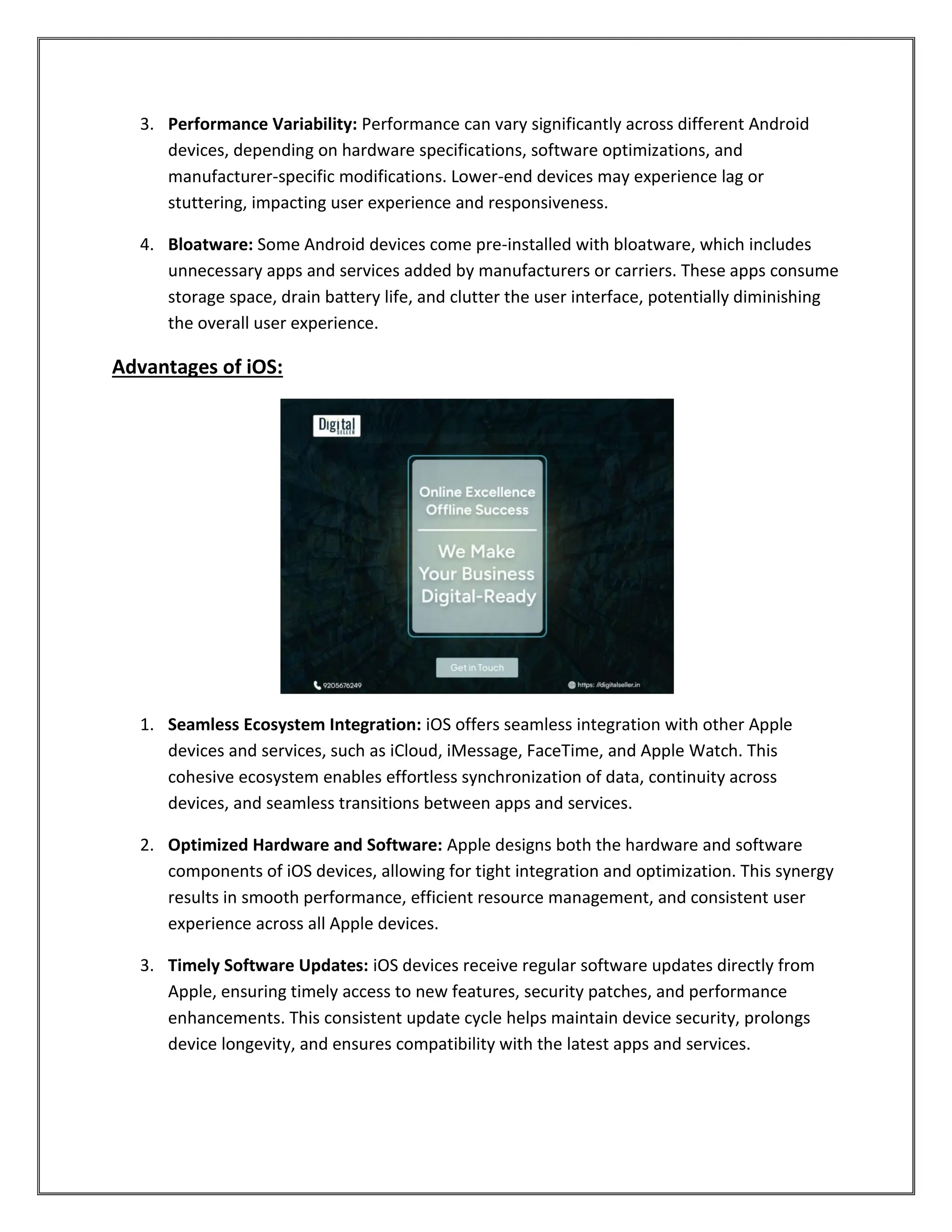 3. Performance Variability: Performance can vary significantly across different Android
devices, depending on hardware specifications, software optimizations, and
manufacturer-specific modifications. Lower-end devices may experience lag or
stuttering, impacting user experience and responsiveness.
4. Bloatware: Some Android devices come pre-installed with bloatware, which includes
unnecessary apps and services added by manufacturers or carriers. These apps consume
storage space, drain battery life, and clutter the user interface, potentially diminishing
the overall user experience.
Advantages of iOS:
1. Seamless Ecosystem Integration: iOS offers seamless integration with other Apple
devices and services, such as iCloud, iMessage, FaceTime, and Apple Watch. This
cohesive ecosystem enables effortless synchronization of data, continuity across
devices, and seamless transitions between apps and services.
2. Optimized Hardware and Software: Apple designs both the hardware and software
components of iOS devices, allowing for tight integration and optimization. This synergy
results in smooth performance, efficient resource management, and consistent user
experience across all Apple devices.
3. Timely Software Updates: iOS devices receive regular software updates directly from
Apple, ensuring timely access to new features, security patches, and performance
enhancements. This consistent update cycle helps maintain device security, prolongs
device longevity, and ensures compatibility with the latest apps and services.
 