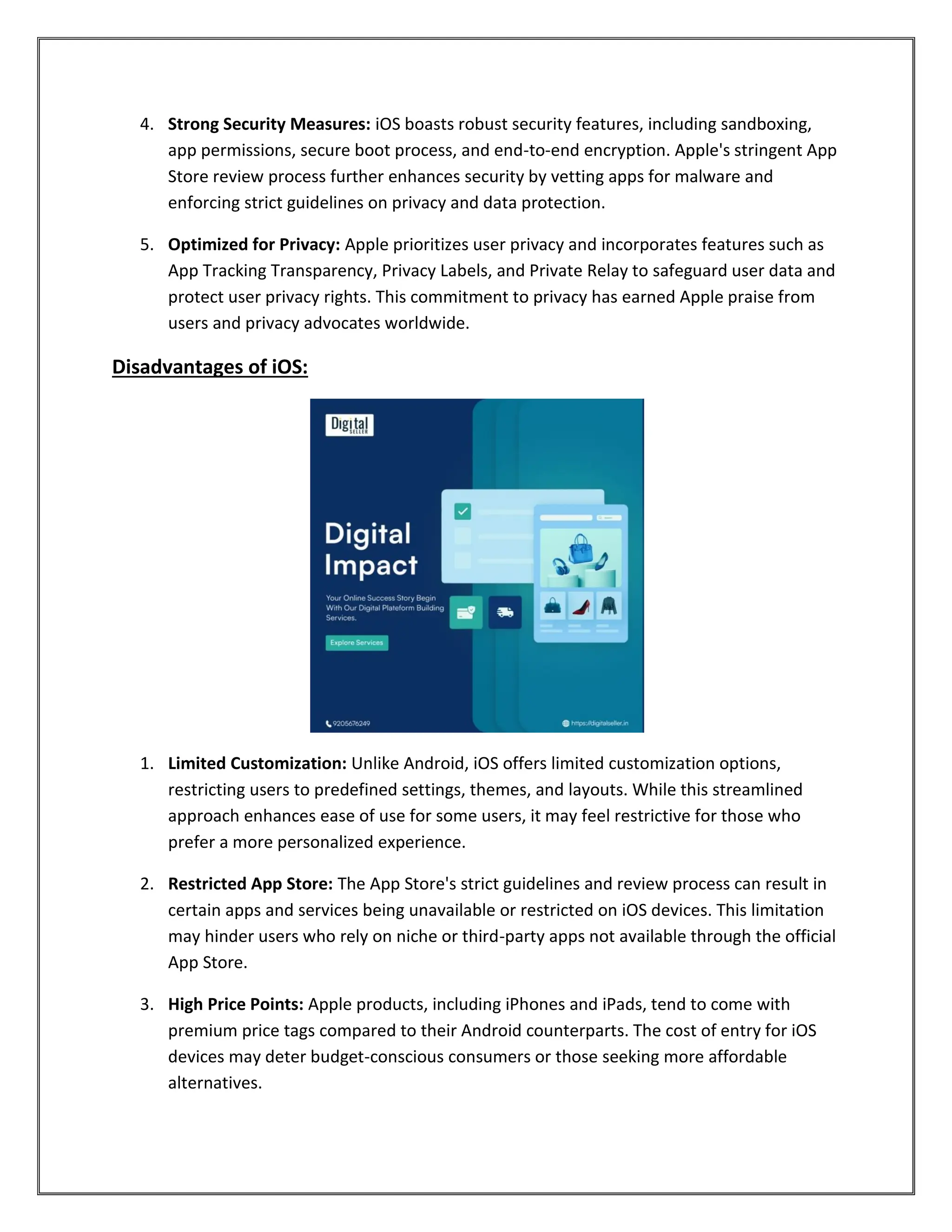 4. Strong Security Measures: iOS boasts robust security features, including sandboxing,
app permissions, secure boot process, and end-to-end encryption. Apple's stringent App
Store review process further enhances security by vetting apps for malware and
enforcing strict guidelines on privacy and data protection.
5. Optimized for Privacy: Apple prioritizes user privacy and incorporates features such as
App Tracking Transparency, Privacy Labels, and Private Relay to safeguard user data and
protect user privacy rights. This commitment to privacy has earned Apple praise from
users and privacy advocates worldwide.
Disadvantages of iOS:
1. Limited Customization: Unlike Android, iOS offers limited customization options,
restricting users to predefined settings, themes, and layouts. While this streamlined
approach enhances ease of use for some users, it may feel restrictive for those who
prefer a more personalized experience.
2. Restricted App Store: The App Store's strict guidelines and review process can result in
certain apps and services being unavailable or restricted on iOS devices. This limitation
may hinder users who rely on niche or third-party apps not available through the official
App Store.
3. High Price Points: Apple products, including iPhones and iPads, tend to come with
premium price tags compared to their Android counterparts. The cost of entry for iOS
devices may deter budget-conscious consumers or those seeking more affordable
alternatives.
 