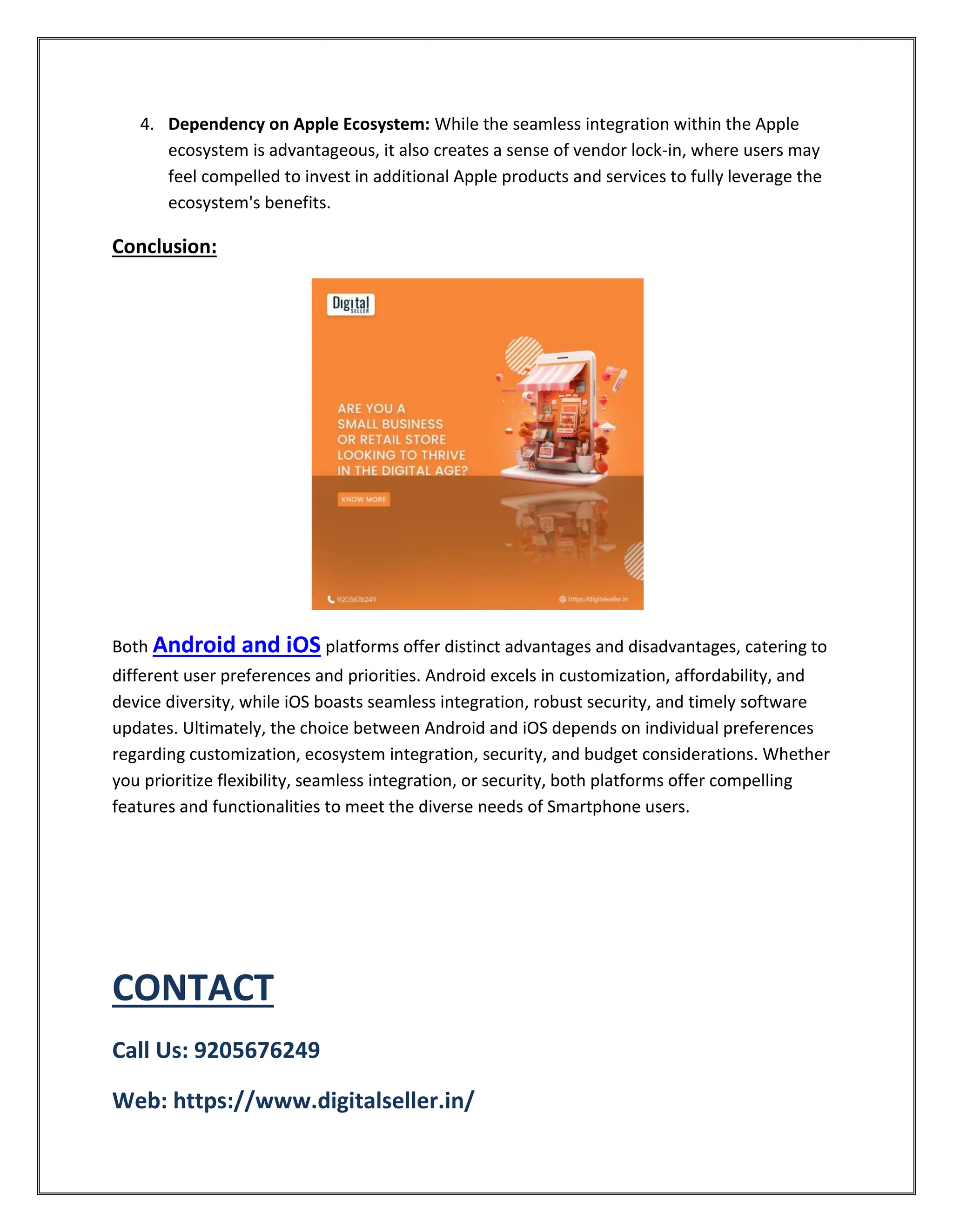 4. Dependency on Apple Ecosystem: While the seamless integration within the Apple
ecosystem is advantageous, it also creates a sense of vendor lock-in, where users may
feel compelled to invest in additional Apple products and services to fully leverage the
ecosystem's benefits.
Conclusion:
Both Android and iOS platforms offer distinct advantages and disadvantages, catering to
different user preferences and priorities. Android excels in customization, affordability, and
device diversity, while iOS boasts seamless integration, robust security, and timely software
updates. Ultimately, the choice between Android and iOS depends on individual preferences
regarding customization, ecosystem integration, security, and budget considerations. Whether
you prioritize flexibility, seamless integration, or security, both platforms offer compelling
features and functionalities to meet the diverse needs of Smartphone users.
CONTACT
Call Us: 9205676249
Web: https://www.digitalseller.in/
 