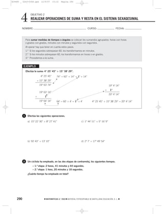 829485 _ 0243-0308.qxd      12/9/07      15:10   Página 290




       4          OBJETIVO 2
                  REALIZAR OPERACIONES DE SUMA Y RESTA EN EL SISTEMA SEXAGESIMAL

        NOMBRE:                                                            CURSO:                        FECHA:



              Para sumar medidas de tiempos o ángulos se colocan los sumandos agrupados: horas con horas
              o grados con grados, minutos con minutos y segundos con segundos.
              Al operar hay que tener en cuenta estos pasos.
              1.º Si los segundos sobrepasan 60, los transformamos en minutos.
              2.º Si los minutos sobrepasan 60, los transformamos en horas o en grados.
              3.º Procedemos a la suma.


          EJEMPLO
              Efectúa la suma: 4° 25’ 45” + 15° 38’ 29”.
                            4° 25’ 45”      74” = 60” + 14” = 1’ + 14”
                                                                F
                                           F




                        + 15° 38’ 29”
                                       G




                           19° 63’ 74”                                                             19° 4’ 14”
                                                                                               +    1°
                           19° 63’ 14”                                                     F
                                 G                                                                 20° 4’ 14”
                       +        1’
                                                                G
                           19° 64’ 14”      64’ = 60’ + 4’ = 1° + 4’           4° 25’ 45” + 15° 38’ 29” = 20° 4’ 14”
                               G




                                            G




          1     Efectúa las siguientes operaciones.

                a) 15° 22’ 30” + 8° 27’ 41”                         c) 1° 44’ 11” + 5° 16’ 9”




                b) 50’ 43” + 13’ 10”                                d) 2° 7’ + 17° 49’ 54”




          2     Un ciclista ha empleado, en las dos etapas de contrarreloj, los siguientes tiempos.
                    – 1.ª etapa: 2 horas, 41 minutos y 44 segundos.
                    – 2.ª etapa: 1 hora, 20 minutos y 18 segundos.
                ¿Cuánto tiempo ha empleado en total?




    290                        ࡯ MATEMÁTICAS 2.° ESO ࡯ MATERIAL FOTOCOPIABLE © SANTILLANA EDUCACIÓN, S. L. ࡯
 
