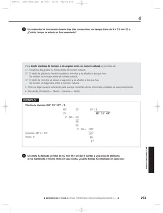 829485 _ 0243-0308.qxd      12/9/07    15:10    Página 293




                                                                                                                        4
         3     Un ordenador ha funcionado durante tres días consecutivos un tiempo diario de 4 h 35 min 20 s.
               ¿Cuánto tiempo ha estado en funcionamiento?




             Para dividir medidas de tiempos o de ángulos entre un número natural se procede así:
             1.o Dividimos los grados (u horas) entre el número natural.
             2.o El resto de grados (u horas) se pasan a minutos y se añaden a los que hay.
                 Se dividen los minutos entre el número natural.
             3.o El resto de minutos se pasan a segundos y se añaden a los que hay.
                 Se dividen los segundos entre el número natural.
             • Procura dejar espacio suficiente para que los cocientes de las diferentes unidades se vean claramente.
             • Recuerda: Dividendo = Divisor ⋅ Cociente + Resto.


         EJEMPLO
             Efectúa la división: (85° 35’ 10”) : 3.
                                                  85°          35’           10” 3
                                                  25                                28° 31’ 43”
                                                    1° ⋅ 60 = 60’
                                                               95’
                                                               05
                                                                 2’ ⋅ 60 = 120”
             Cociente: 28° 31’ 43”                                          130”
             Resto: 1”                                                        10”
                                                                               1”

                                                                                                                            ADAPTACIÓN CURRICULAR




         4     Un atleta ha tardado un total de 50 min 46 s en dar 9 vueltas a una pista de atletismo.
               Si ha mantenido el mismo ritmo en cada vuelta, ¿cuánto tiempo ha empleado en cada una?




                               ࡯ MATEMÁTICAS 2.° ESO ࡯ MATERIAL FOTOCOPIABLE © SANTILLANA EDUCACIÓN, S. L. ࡯            293
 