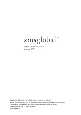 SMSGlobal – HTTP‐API
                       August 2011




Copyright SMSGlobal Pty Ltd (AU) & Global Messaging FZ-LLC (UAE)
No part of this document may be reproduced except as authorised by written permission.
The copyright and foregoing restrictions extend to reproduction in all media.
© SMSGlobal Pty Ltd. All rights reserved.
CONFIDENTIAL
 