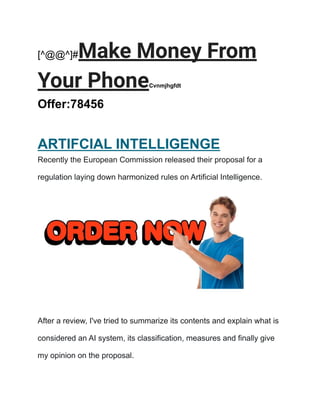 [^@@^]#Make Money From
Your PhoneCvnmjhgfdt
Offer:78456
ARTIFCIAL INTELLIGENGE
Recently the European Commission released their proposal for a
regulation laying down harmonized rules on Artificial Intelligence.
After a review, I've tried to summarize its contents and explain what is
considered an AI system, its classification, measures and finally give
my opinion on the proposal.
 
