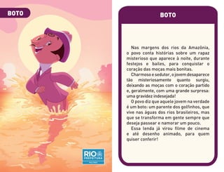 BOTO
Nas margens dos rios da Amazônia,
o povo conta histórias sobre um rapaz
misterioso que aparece à noite, durante
festejos e bailes, para conquistar o
coração das moças mais bonitas.
Charmosoesedutor,ojovemdesaparece
tão misteriosamente quanto surgiu,
deixando as moças com o coração partido
e, geralmente, com uma grande surpresa:
uma gravidez indesejada!
O povo diz que aquele jovem na verdade
é um boto: um parente dos golfinhos, que
vive nas águas dos rios brasileiros, mas
que se transforma em gente sempre que
deseja passear e namorar um pouco.
Essa lenda já virou filme de cinema
e até desenho animado, para quem
quiser conferir!
BOTO
 