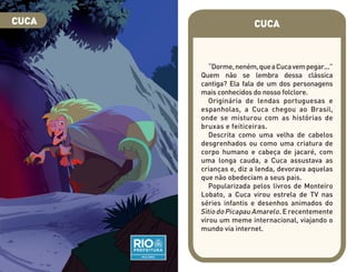 CUCA
“Dorme,neném,queaCucavempegar...”
Quem não se lembra dessa clássica
cantiga? Ela fala de um dos personagens
mais conhecidos do nosso folclore.
Originária de lendas portuguesas e
espanholas, a Cuca chegou ao Brasil,
onde se misturou com as histórias de
bruxas e feiticeiras.
Descrita como uma velha de cabelos
desgrenhados ou como uma criatura de
corpo humano e cabeça de jacaré, com
uma longa cauda, a Cuca assustava as
crianças e, diz a lenda, devorava aquelas
que não obedeciam a seus pais.
Popularizada pelos livros de Monteiro
Lobato, a Cuca virou estrela de TV nas
séries infantis e desenhos animados do
Sítio do Picapau Amarelo. E recentemente
virou um meme internacional, viajando o
mundo via internet.
CUCA
 