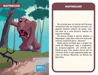 MAPINGUARI
Diz a lenda que no interior da Floresta
Amazônica vive um monstro terrível, um
gigante faminto coberto de pelos, com
um olho só e uma bocarra imensa no
lugar do umbigo.
De braços longos e garras afiadas, o
Mapinguari vaga pela mata em busca de
animais e pessoas para... devorar!
Muita gente acredita que a origem da
lenda do Mapinguari seja o megatério,
ou preguiça-gigante, um animal pré-
histórico que vivia nessas terras até 10
mil anos atrás e cujo esqueleto pode ser
visto no Museu Nacional, na Quinta da
Boa Vista.
MAPINGUARI
 