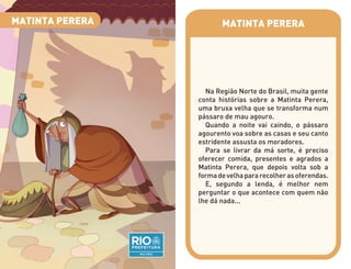 MATINTA PERERA
Na Região Norte do Brasil, muita gente
conta histórias sobre a Matinta Perera,
uma bruxa velha que se transforma num
pássaro de mau agouro.
Quando a noite vai caindo, o pássaro
agourento voa sobre as casas e seu canto
estridente assusta os moradores.
Para se livrar da má sorte, é preciso
oferecer comida, presentes e agrados a
Matinta Perera, que depois volta sob a
formadevelhapararecolherasoferendas.
E, segundo a lenda, é melhor nem
perguntar o que acontece com quem não
lhe dá nada...
MATINTA PERERA
 