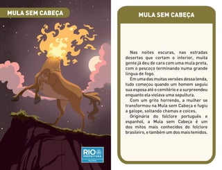 MULA SEM CABEÇA
Nas noites escuras, nas estradas
desertas que cortam o interior, muita
gente já deu de cara com uma mula preta,
com o pescoço terminando numa grande
língua de fogo.
Em uma das muitas versões dessa lenda,
tudo começou quando um homem seguiu
sua esposa até o cemitério e a surpreendeu
enquanto ela violava uma sepultura.
Com um grito horrendo, a mulher se
transformou na Mula sem Cabeça e fugiu
a galope, soltando chamas e coices.
Originária do folclore português e
espanhol, a Mula sem Cabeça é um
dos mitos mais conhecidos do folclore
brasileiro, e também um dos mais temidos.
MULA SEM CABEÇA
 