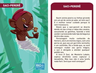SACI-PERERÊ
Quem avista poeira ou folhas girando
em um pé de vento já sabe: ali tem saci!
E é melhor tomar cuidado porque lá
vem travessura.
Dizem que o saci-pererê se diverte
dando nó nas crinas e rabos dos cavalos,
assustando as galinhas, fazendo o leite
azedar e provocando todo tipo de bagunça
dentro das casas.
Personagem muito conhecido do
folclore, ele é um menino negro, com uma
perna só, que usa um gorrinho vermelho
e um cachimbo. Diz a lenda que, se você
conseguir roubar seu gorro mágico,
o saci é obrigado a atender qualquer
pedido seu.
O livro O Saci, de Monteiro Lobato,
explica direitinho como capturar o
danadinho. Mas isso não é uma tarefa
nada fácil. Será que você consegue?
SACI-PERERÊ
 