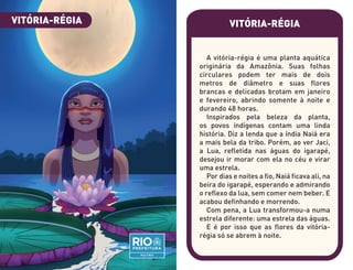 VITÓRIA-RÉGIA
A vitória-régia é uma planta aquática
originária da Amazônia. Suas folhas
circulares podem ter mais de dois
metros de diâmetro e suas flores
brancas e delicadas brotam em janeiro
e fevereiro, abrindo somente à noite e
durando 48 horas.
Inspirados pela beleza da planta,
os povos indígenas contam uma linda
história. Diz a lenda que a índia Naiá era
a mais bela da tribo. Porém, ao ver Jaci,
a Lua, refletida nas águas do igarapé,
desejou ir morar com ela no céu e virar
uma estrela.
Por dias e noites a fio, Naiá ficava ali, na
beira do igarapé, esperando e admirando
o reflexo da lua, sem comer nem beber. E
acabou definhando e morrendo.
Com pena, a Lua transformou-a numa
estrela diferente: uma estrela das águas.
E é por isso que as flores da vitória-
régia só se abrem à noite.
VITÓRIA-RÉGIA
 