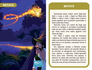 BOITATÁ
Conhecida pelos índios como Baê-tatá
(baê = coisa e tatá = fogo) ou Mboi-tatá
(Mboi = cobra e tatá = fogo), essa criatura
punia aqueles que causavam queimadas e
destruição das matas.
Descrito como um rastro de fogo que
corria os campos e cerrados incendiando
tudo ao seu redor, o Boitatá também podia
ser visto como uma cobra gigante com
olhos de fogo.
Em 1560, o padre José de Anchieta
registrou ter ouvido dos índios os relatos
sobre um facho de fogo cintilante que corria
pela terra e os atacava, causando morte e
destruição.
Em algumas lendas, o Boitatá surgiu
quando a terra sofreu um grande dilúvio e
os animais se abrigaram nas montanhas,
mas apenas a mboi-açu (cobra-grande)
ficou para trás. Faminta, ela passou a
devorar os olhos dos animais que abatia e
sua pele foi ficando transparente, com os
olhos de suas presas brilhando como faróis.
BOITATÁ
 