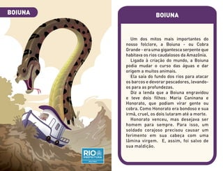 BOIUNA
Um dos mitos mais importantes do
nosso folclore, a Boiuna - ou Cobra
Grande - era uma gigantesca serpente que
habitava os rios caudalosos da Amazônia.
Ligada à criação do mundo, a Boiuna
podia mudar o curso das águas e dar
origem a muitos animais.
Ela saía do fundo dos rios para atacar
os barcos e devorar pescadores, levando-
os para as profundezas.
Diz a lenda que a Boiuna engravidou
e teve dois filhos: Maria Caninana e
Honorato, que podiam virar gente ou
cobra. Como Honorato era bondoso e sua
irmã, cruel, os dois lutaram até a morte.
Honorato venceu, mas desejava ser
homem para sempre. Para isso, um
soldado corajoso precisou causar um
ferimento em sua cabeça com uma
lâmina virgem. E, assim, foi salvo de
sua maldição.
BOIUNA
 