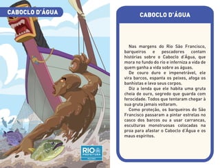 CABOCLO D’ÁGUA
Nas margens do Rio São Francisco,
barqueiros e pescadores contam
histórias sobre o Caboclo d’Água, que
mora no fundo do rio e inferniza a vida de
quem ganha a vida sobre as águas.
De couro duro e impenetrável, ele
vira barcos, espanta os peixes, afoga os
banhistas e leva seus corpos.
Diz a lenda que ele habita uma gruta
cheia de ouro, segredo que guarda com
ferocidade. Todos que tentaram chegar à
sua gruta jamais voltaram.
Como proteção, os barqueiros do São
Francisco passaram a pintar estrelas no
casco dos barcos ou a usar carrancas,
esculturas monstruosas colocadas na
proa para afastar o Caboclo d’Água e os
maus espíritos.
CABOCLO D’ÁGUA
 
