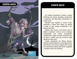 CORPO-SECO
As lendas brasileiras contam muitas
histórias de almas penadas, fantasmas
e espíritos. Um dos mais conhecidos é o
corpo-seco.
Sempre que alguém é muito cruel,
maltrata e abusa dos filhos ou agride
a mãe e o pai, acaba condenado a um
destino terrível.
Depois que morre, nem Deus nem o
diabo o aceitam. E até a terra o rejeita,
expulsando seu corpo ressequido,
condenado a vagar na noite como um ser
de pele e ossos, que faz murchar tudo
aquilo em que toca.
Lenda conhecida em Minas Gerais,
Paraná, Santa Catarina e, principalmente,
São Paulo, em muitas regiões diz-se que
ele ataca quem passa por perto, sugando
o sangue como um vampiro.
CORPO-SECO
 