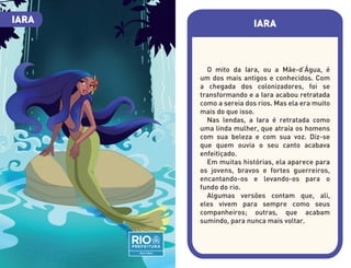 IARA
O mito da Iara, ou a Mãe-d’Água, é
um dos mais antigos e conhecidos. Com
a chegada dos colonizadores, foi se
transformando e a Iara acabou retratada
como a sereia dos rios. Mas ela era muito
mais do que isso.
Nas lendas, a Iara é retratada como
uma linda mulher, que atraía os homens
com sua beleza e com sua voz. Diz-se
que quem ouvia o seu canto acabava
enfeitiçado.
Em muitas histórias, ela aparece para
os jovens, bravos e fortes guerreiros,
encantando-os e levando-os para o
fundo do rio.
Algumas versões contam que, ali,
eles vivem para sempre como seus
companheiros; outras, que acabam
sumindo, para nunca mais voltar.
IARA
 