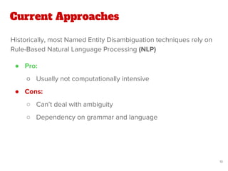Historically, most Named Entity Disambiguation techniques rely on
Rule-Based Natural Language Processing (NLP)
Current Approaches
10
● Pro:
○ Usually not computationally intensive
● Cons:
○ Can’t deal with ambiguity
○ Dependency on grammar and language
 