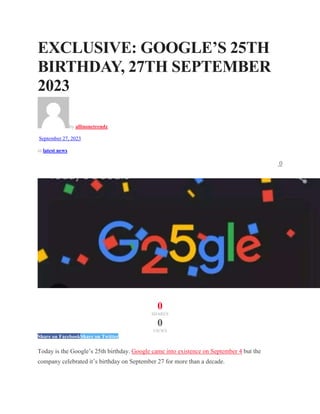 EXCLUSIVE: GOOGLE’S 25TH
BIRTHDAY, 27TH SEPTEMBER
2023
by allinonetrendz
September 27, 2023
in latest news
0
0
SHARES
0
VIEWS
Share on FacebookShare on Twitter
Today is the Google’s 25th birthday. Google came into existence on September 4 but the
company celebrated it’s birthday on September 27 for more than a decade.
 