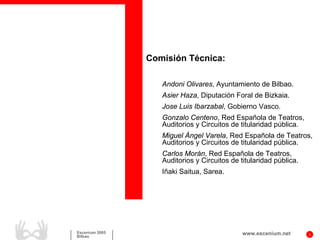 Comisión Técnica:

                   Andoni Olivares, Ayuntamiento de Bilbao.
                   Asier Haza, Diputación Foral de Bizkaia.
                   Jose Luis Ibarzabal, Gobierno Vasco.
                   Gonzalo Centeno, Red Española de Teatros,
                   Auditorios y Circuitos de titularidad pública.
                   Miguel Ángel Varela, Red Española de Teatros,
                   Auditorios y Circuitos de titularidad pública.
                   Carlos Morán, Red Española de Teatros,
                   Auditorios y Circuitos de titularidad pública.
                   Iñaki Saitua, Sarea.




Escenium 2005                                 www.escenium.net      3
Bilbao
 
