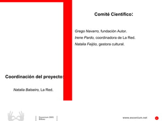Comité Científico:


                                   Grego Navarro, fundación Autor.
                                   Irene Pardo, coordinadora de La Red.
                                   Natalia Feijóo, gestora cultural.




Coordinación del proyecto:

   Natalia Balseiro, La Red.




                   Escenium 2005                                  www.escenium.net   4
                   Bilbao
 