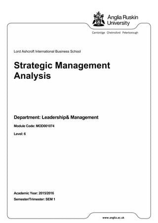Lord Ashcroft International Business School
Strategic Management
Analysis
Department: Leadership& Management
Module Code: MOD001074
Level: 6
Academic Year: 2015/2016
Semester/Trimester: SEM 1
 