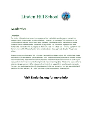 Academics
Overview
The Linden Hill academic program incorporates various methods to assist students in acquiring
necessary skills for secondary school and beyond. However, at the heart of this pedagogy is the
Orton-Gillingham method. The School, being ungraded, facilitates students’ placement in classes
based on similar academic needs rather than by age alone. The curriculum, aligned to the state
frameworks, allows students to progress at their own pace. The School has a pending application with
the Commonwealth of Massachusetts to be considered as a state approved, Chapter 766, private
school.


Small teacher-to-student ratios and a physical classroom that places teacher and student face to face
provide structure and a small, specific feedback loop. This environment promotes an intimate student
teacher relationship. Use of a multi-sensory approach presents multiple opportunities for each boy to
receive information in a manner that complements his own learning style. All students receive time to
process and approach work differently as well as the tools to support their specific academic needs.
For many new students at Linden Hill, this classroom is the first where they can feel appreciated and
respected by their teachers. At Linden Hill there is no accommodating; only teaching.




                   Visit Lindenhs.org for more info
 