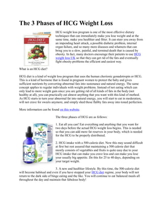 The 3 Phases of HCG Weight Loss
                             HCG weight loss program is one of the most effective dietary
                             techniques that can immediately make you lose weight and at the
                             same time, make you healthier and fitter. It can steer you away from
                             an impending heart attack, a possible diabetic problem, internal
                             organ failure, and so many more diseases and whatnots that can
                             bring you to a slow, painful, and terminal death that is caused by
                             obesity. In fact, many doctors encourage their patients to use HCG
                             weight loss UK so that they can get rid of the fats and eventually
                             fight obesity problems the efficient and easiest way.

What is an HCG diet?

HCG diet is a kind of weight loss program that uses the human chorionic gonadotropin or HCG.
This is a kind of hormone that is found in pregnant women to protect the baby and gives
sufficient nutrients by converting abnormal fats into sustenance and natural energy. The same
concept applies to regular individuals with weight problems. Instead of not eating which can
only lead to more weight gain since you are getting rid of all kinds of fats in the body (not
healthy at all), you can practically eat almost anything that you want with this kind of method.
As HCG starts to turn your abnormal fat into natural energy, you will start to eat in moderation,
will not crave for sweets anymore, and simply shed those flabby fats away into toned perfection.

More information can be found on this website.

                             The three phases of HCG are as follows:

                             1. Eat all you can! Eat everything and anything that you want for
                             two days before the actual HCG weight loss begins. This is needed
                             so that you can add more fat reserves in your body, which is needed
                             for the HCG to be properly distributed.

                             2. HCG intake with a 500-calorie diet. Now this may sound difficult
                             at first but rest assured that maintaining a 500 calorie diet that
                             mostly consists of vegetables and fruits is quite easy due to your
                             HCG intake that can make you crave less and can make you lose
                             your usually big appetite. Do this for 25 to 40 days, depending on
                             your target weight.

                              3. A new and healthier lifestyle. By this time, the 500-calorie diet
will become habitual and even if you have stopped your HCG diet regime, your body will not
return to the dark side of binge eating and the like. You will continue to eat balanced meals all
throughout the day and maintain that fabulous body!
 