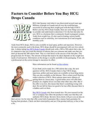 Factors to Consider Before You Buy HCG
Drops Canada
                             HCG diet became viral when it was discovered several years ago.
                             Millions of people in Canada and all over the world became
                             successful in achieving their weight goal with the help of HCG.
                             Before you buy HCG drops Canada, there are some things you need
                             to consider and understand to determine if it's the best diet plan for
                             you. HCG is a hormone that is commonly found in pregnant women.
                             Aside from weight loss, it's also used in treating various health
                             conditions such as infertility, low testosterone level and irregular
                             monthly cycle.

Aside from HCG drops, HCG is also available in nasal spray, pellets and injections. However,
the most commonly used is the drops. HCG drops should be accompanied with very low calorie
diet. A dieter taking buy HCG drops Canada should stick with a 300 to 500 calorie diet a day. So
it's imperative that you count the amount of calories that you consume and make sure that you
don't go beyond the 500 calorie limit. This is a vital factor in the success of the diet plan. This
program lasts for 44 days. The amount of drops that need to be taken depends on the weight loss
needs of each person. Information on the dosage is usually available on the packaging. If not, ask
a professional on the correct dosage to maximize its effect.

                             More information can be found on this website.

                             If you think you're ready for a 500 calorie diet a day, the next
                             question will be: HCG Canada where to buy? HCG drops,
                             injections, pellets and nasal spray are available on local drug stores.
                             They are also available on the Internet. This is where you'll find the
                             widest selection of HCG. More options mean more chances of
                             getting them at a lower price. A good online store will offer their
                             products at a slightly lower cost than what other sites offer. But if
                             the offer is too low, this means that there's something wrong with
                             deal. Do not fall for these too good to be true offers because there is
                             a hidden catch on them.

                               Buy HCG Canada only from trusted sites. Do your research on the
                               site or company that offers the product to make sure that they sell
                               authentic HCG drops. Reviews from clients will give you an idea on
their service. Go for sites that offer some kind of guarantee like a money back guarantee for
buying their products. Check out their return policy and see if the product delivery is free or has
a fee.
 